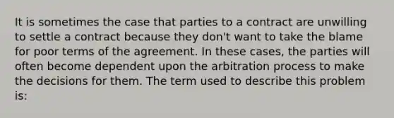 It is sometimes the case that parties to a contract are unwilling to settle a contract because they don't want to take the blame for poor terms of the agreement. In these cases, the parties will often become dependent upon the arbitration process to make the decisions for them. The term used to describe this problem is: