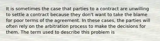 It is sometimes the case that parties to a contract are unwilling to settle a contract because they don't want to take the blame for poor terms of the agreement. In these cases, the parties will often rely on the arbitration process to make the decisions for them. The term used to describe this problem is