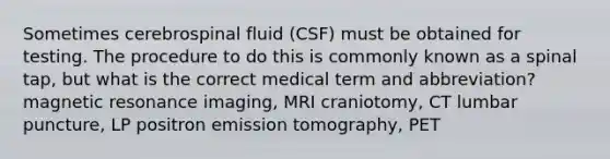 Sometimes cerebrospinal fluid (CSF) must be obtained for testing. The procedure to do this is commonly known as a spinal tap, but what is the correct medical term and abbreviation? magnetic resonance imaging, MRI craniotomy, CT lumbar puncture, LP positron emission tomography, PET