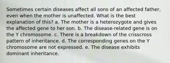 Sometimes certain diseases affect all sons of an affected father, even when the mother is unaffected. What is the best explanation of this? a. The mother is a heterozygote and gives the affected gene to her son. b. The disease-related gene is on the Y chromosome. c. There is a breakdown of the crisscross pattern of inheritance. d. The corresponding genes on the Y chromosome are not expressed. e. The disease exhibits dominant inheritance.