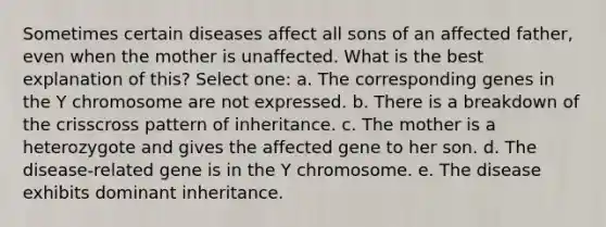 Sometimes certain diseases affect all sons of an affected father, even when the mother is unaffected. What is the best explanation of this? Select one: a. The corresponding genes in the Y chromosome are not expressed. b. There is a breakdown of the crisscross pattern of inheritance. c. The mother is a heterozygote and gives the affected gene to her son. d. The disease-related gene is in the Y chromosome. e. The disease exhibits dominant inheritance.