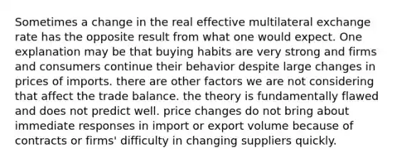 Sometimes a change in the real effective multilateral exchange rate has the opposite result from what one would expect. One explanation may be that buying habits are very strong and firms and consumers continue their behavior despite large changes in prices of imports. there are other factors we are not considering that affect the trade balance. the theory is fundamentally flawed and does not predict well. price changes do not bring about immediate responses in import or export volume because of contracts or firms' difficulty in changing suppliers quickly.