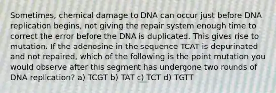 Sometimes, chemical damage to DNA can occur just before DNA replication begins, not giving the repair system enough time to correct the error before the DNA is duplicated. This gives rise to mutation. If the adenosine in the sequence TCAT is depurinated and not repaired, which of the following is the point mutation you would observe after this segment has undergone two rounds of DNA replication? a) TCGT b) TAT c) TCT d) TGTT