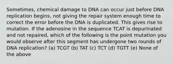 Sometimes, chemical damage to DNA can occur just before DNA replication begins, not giving the repair system enough time to correct the error before the DNA is duplicated. This gives rise to mutation. If the adenosine in the sequence TCAT is depurinated and not repaired, which of the following is the point mutation you would observe after this segment has undergone two rounds of DNA replication? (a) TCGT (b) TAT (c) TCT (d) TGTT (e) None of the above