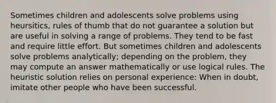 Sometimes children and adolescents solve problems using heursitics, rules of thumb that do not guarantee a solution but are useful in solving a range of problems. They tend to be fast and require little effort. But sometimes children and adolescents solve problems analytically; depending on the problem, they may compute an answer mathematically or use logical rules. The heuristic solution relies on personal experience: When in doubt, imitate other people who have been successful.