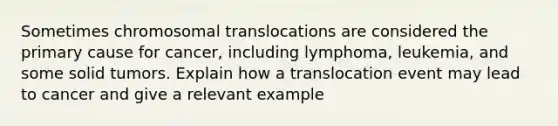 Sometimes chromosomal translocations are considered the primary cause for cancer, including lymphoma, leukemia, and some solid tumors. Explain how a translocation event may lead to cancer and give a relevant example