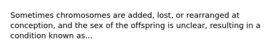 Sometimes chromosomes are added, lost, or rearranged at conception, and the sex of the offspring is unclear, resulting in a condition known as...