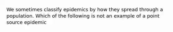 We sometimes classify epidemics by how they spread through a population. Which of the following is not an example of a point source epidemic