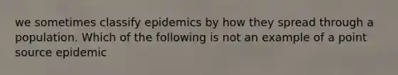 we sometimes classify epidemics by how they spread through a population. Which of the following is not an example of a point source epidemic