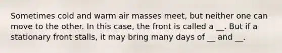 Sometimes cold and warm air masses meet, but neither one can move to the other. In this case, the front is called a __. But if a stationary front stalls, it may bring many days of __ and __.