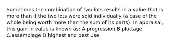 Sometimes the combination of two lots results in a value that is more than if the two lots were sold individually (a case of the whole being worth more than the sum of its parts). In appraisal, this gain in value is known as: A.progression B.plottage C.assemblage D.highest and best use