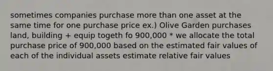 sometimes companies purchase <a href='https://www.questionai.com/knowledge/keWHlEPx42-more-than' class='anchor-knowledge'>more than</a> one asset at the same time for one purchase price ex.) Olive Garden purchases land, building + equip togeth fo 900,000 * we allocate the total purchase price of 900,000 based on the estimated fair values of each of the individual assets estimate relative fair values