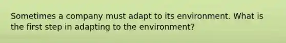 Sometimes a company must adapt to its environment. What is the first step in adapting to the environment?