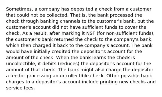 Sometimes, a company has deposited a check from a customer that could not be collected. That is, the bank processed the check through banking channels to the customer's bank, but the customer's account did not have sufficient funds to cover the check. As a result, after marking it NSF (for non-sufficient funds), the customer's bank returned the check to the company's bank, which then charged it back to the company's account. The bank would have initially credited the depositor's account for the amount of the check. When the bank learns the check is uncollectible, it debits (reduces) the depositor's account for the amount of that check. The bank might also charge the depositor a fee for processing an uncollectible check. Other possible bank charges to a depositor's account include printing new checks and service fees.