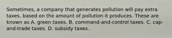 Sometimes, a company that generates pollution will pay extra taxes, based on the amount of pollution it produces. These are known as A. green taxes. B. command-and-control taxes. C. cap-and-trade taxes. D. subsidy taxes.