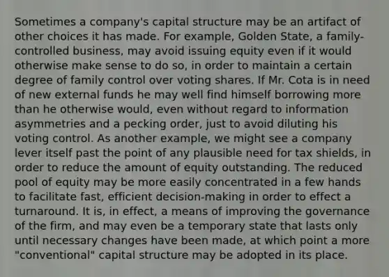 Sometimes a company's capital structure may be an artifact of other choices it has made. For example, Golden State, a family-controlled business, may avoid issuing equity even if it would otherwise make sense to do so, in order to maintain a certain degree of family control over voting shares. If Mr. Cota is in need of new external funds he may well find himself borrowing more than he otherwise would, even without regard to information asymmetries and a pecking order, just to avoid diluting his voting control. As another example, we might see a company lever itself past the point of any plausible need for tax shields, in order to reduce the amount of equity outstanding. The reduced pool of equity may be more easily concentrated in a few hands to facilitate fast, efficient decision-making in order to effect a turnaround. It is, in effect, a means of improving the governance of the firm, and may even be a temporary state that lasts only until necessary changes have been made, at which point a more "conventional" capital structure may be adopted in its place.