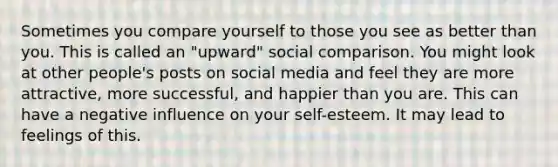 Sometimes you compare yourself to those you see as better than you. This is called an "upward" social comparison. You might look at other people's posts on social media and feel they are more attractive, more successful, and happier than you are. This can have a negative influence on your self-esteem. It may lead to feelings of this.