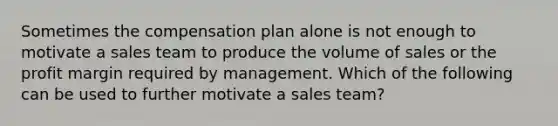 Sometimes the compensation plan alone is not enough to motivate a sales team to produce the volume of sales or the profit margin required by management. Which of the following can be used to further motivate a sales team?