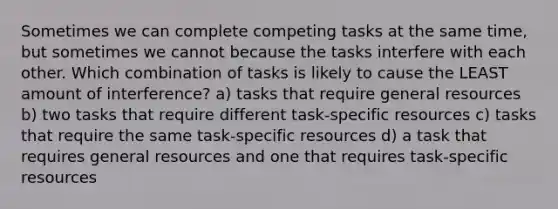 Sometimes we can complete competing tasks at the same time, but sometimes we cannot because the tasks interfere with each other. Which combination of tasks is likely to cause the LEAST amount of interference? a) tasks that require general resources b) two tasks that require different task-specific resources c) tasks that require the same task-specific resources d) a task that requires general resources and one that requires task-specific resources