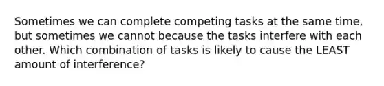 Sometimes we can complete competing tasks at the same time, but sometimes we cannot because the tasks interfere with each other. Which combination of tasks is likely to cause the LEAST amount of interference?