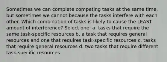 Sometimes we can complete competing tasks at the same time, but sometimes we cannot because the tasks interfere with each other. Which combination of tasks is likely to cause the LEAST amount of interference? Select one: a. tasks that require the same task-specific resources b. a task that requires general resources and one that requires task-specific resources c. tasks that require general resources d. two tasks that require different task-specific resources