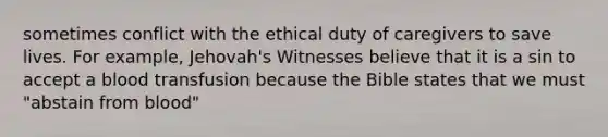 sometimes conflict with the ethical duty of caregivers to save lives. For example, Jehovah's Witnesses believe that it is a sin to accept a blood transfusion because the Bible states that we must "abstain from blood"