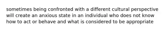 sometimes being confronted with a different cultural perspective will create an anxious state in an individual who does not know how to act or behave and what is considered to be appropriate