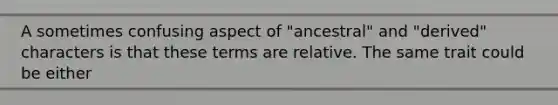 A sometimes confusing aspect of "ancestral" and "derived" characters is that these terms are relative. The same trait could be either