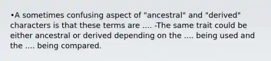 •A sometimes confusing aspect of "ancestral" and "derived" characters is that these terms are .... -The same trait could be either ancestral or derived depending on the .... being used and the .... being compared.