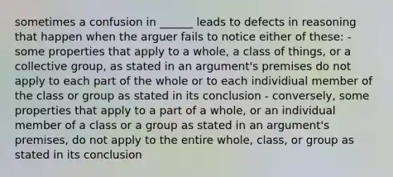 sometimes a confusion in ______ leads to defects in reasoning that happen when the arguer fails to notice either of these: - some properties that apply to a whole, a class of things, or a collective group, as stated in an argument's premises do not apply to each part of the whole or to each individiual member of the class or group as stated in its conclusion - conversely, some properties that apply to a part of a whole, or an individual member of a class or a group as stated in an argument's premises, do not apply to the entire whole, class, or group as stated in its conclusion