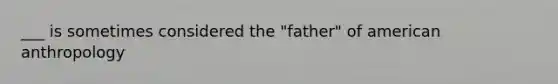 ___ is sometimes considered the "father" of american anthropology