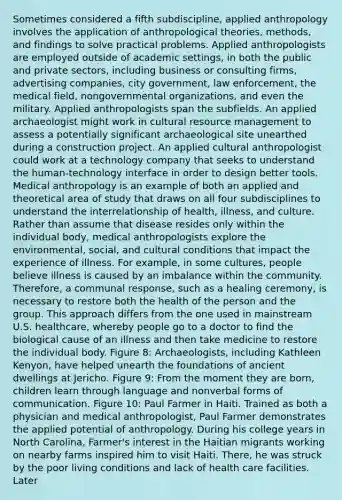 Sometimes considered a fifth subdiscipline, applied anthropology involves the application of anthropological theories, methods, and findings to solve practical problems. Applied anthropologists are employed outside of academic settings, in both the public and private sectors, including business or consulting firms, advertising companies, city government, law enforcement, the medical field, nongovernmental organizations, and even the military. Applied anthropologists span the subfields. An applied archaeologist might work in cultural resource management to assess a potentially significant archaeological site unearthed during a construction project. An applied cultural anthropologist could work at a technology company that seeks to understand the human-technology interface in order to design better tools. Medical anthropology is an example of both an applied and theoretical area of study that draws on all four subdisciplines to understand the interrelationship of health, illness, and culture. Rather than assume that disease resides only within the individual body, medical anthropologists explore the environmental, social, and cultural conditions that impact the experience of illness. For example, in some cultures, people believe illness is caused by an imbalance within the community. Therefore, a communal response, such as a healing ceremony, is necessary to restore both the health of the person and the group. This approach differs from the one used in mainstream U.S. healthcare, whereby people go to a doctor to find the biological cause of an illness and then take medicine to restore the individual body. Figure 8: Archaeologists, including Kathleen Kenyon, have helped unearth the foundations of ancient dwellings at Jericho. Figure 9: From the moment they are born, children learn through language and nonverbal forms of communication. Figure 10: Paul Farmer in Haiti. Trained as both a physician and medical anthropologist, Paul Farmer demonstrates the applied potential of anthropology. During his college years in North Carolina, Farmer's interest in the Haitian migrants working on nearby farms inspired him to visit Haiti. There, he was struck by the poor living conditions and lack of health care facilities. Later