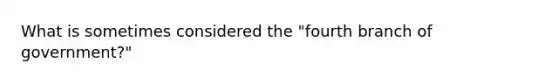 What is sometimes considered the "fourth branch of government?"