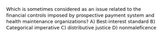 Which is sometimes considered as an issue related to the financial controls imposed by prospective payment system and health maintenance organizations? A) Best-interest standard B) Categorical imperative C) distributive justice D) nonmaleficence