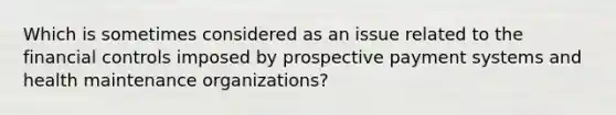 Which is sometimes considered as an issue related to the financial controls imposed by prospective payment systems and health maintenance organizations?