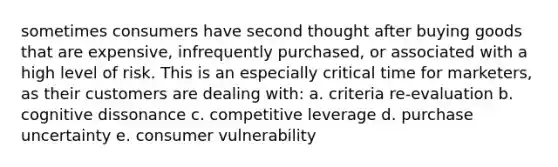 sometimes consumers have second thought after buying goods that are expensive, infrequently purchased, or associated with a high level of risk. This is an especially critical time for marketers, as their customers are dealing with: a. criteria re-evaluation b. cognitive dissonance c. competitive leverage d. purchase uncertainty e. consumer vulnerability