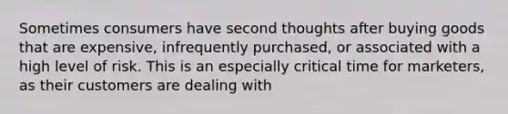 Sometimes consumers have second thoughts after buying goods that are expensive, infrequently purchased, or associated with a high level of risk. This is an especially critical time for marketers, as their customers are dealing with