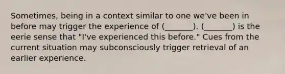 Sometimes, being in a context similar to one we've been in before may trigger the experience of (_______). (_______) is the eerie sense that "I've experienced this before." Cues from the current situation may subconsciously trigger retrieval of an earlier experience.