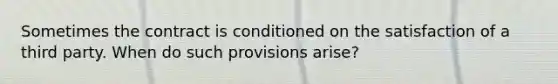 Sometimes the contract is conditioned on the satisfaction of a third party. When do such provisions arise?