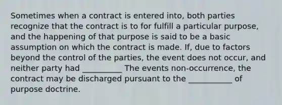 Sometimes when a contract is entered into, both parties recognize that the contract is to for fulfill a particular purpose, and the happening of that purpose is said to be a basic assumption on which the contract is made. If, due to factors beyond the control of the parties, the event does not occur, and neither party had __________ The events non-occurrence, the contract may be discharged pursuant to the ___________ of purpose doctrine.