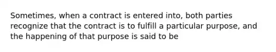 Sometimes, when a contract is entered into, both parties recognize that the contract is to fulfill a particular purpose, and the happening of that purpose is said to be