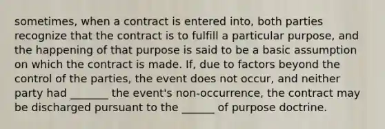 sometimes, when a contract is entered into, both parties recognize that the contract is to fulfill a particular purpose, and the happening of that purpose is said to be a basic assumption on which the contract is made. If, due to factors beyond the control of the parties, the event does not occur, and neither party had _______ the event's non-occurrence, the contract may be discharged pursuant to the ______ of purpose doctrine.