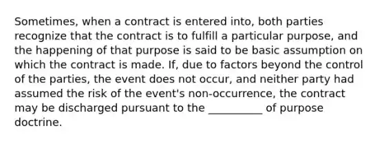 Sometimes, when a contract is entered into, both parties recognize that the contract is to fulfill a particular purpose, and the happening of that purpose is said to be basic assumption on which the contract is made. If, due to factors beyond the control of the parties, the event does not occur, and neither party had assumed the risk of the event's non-occurrence, the contract may be discharged pursuant to the __________ of purpose doctrine.