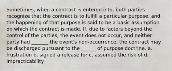 Sometimes, when a contract is entered into, both parties recognize that the contract is to fulfill a particular purpose, and the happening of that purpose is said to be a basic assumption on which the contract is made. If, due to factors beyond the control of the parties, the event does not occur, and neither party had _______ the event's non-occurrence, the contract may be discharged pursuant to the ______ of purpose doctrine. a. frustration b. signed a release for c. assumed the risk of d. impracticability