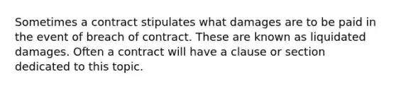 Sometimes a contract stipulates what damages are to be paid in the event of breach of contract. These are known as liquidated damages. Often a contract will have a clause or section dedicated to this topic.