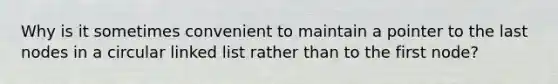 Why is it sometimes convenient to maintain a pointer to the last nodes in a circular linked list rather than to the first node?