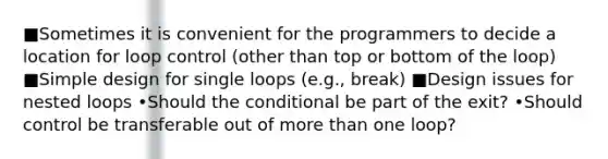 ■Sometimes it is convenient for the programmers to decide a location for loop control (other than top or bottom of the loop) ■Simple design for single loops (e.g., break) ■Design issues for nested loops •Should the conditional be part of the exit? •Should control be transferable out of more than one loop?