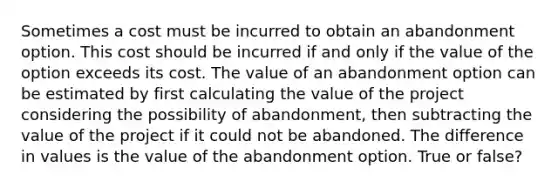 Sometimes a cost must be incurred to obtain an abandonment option. This cost should be incurred if and only if the value of the option exceeds its cost. The value of an abandonment option can be estimated by first calculating the value of the project considering the possibility of abandonment, then subtracting the value of the project if it could not be abandoned. The difference in values is the value of the abandonment option. True or false?