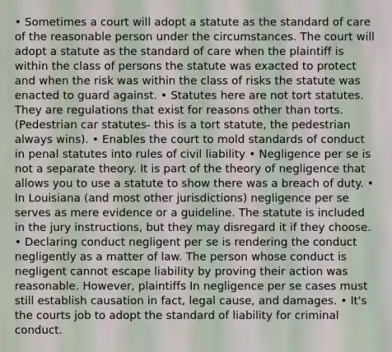 • Sometimes a court will adopt a statute as the standard of care of the reasonable person under the circumstances. The court will adopt a statute as the standard of care when the plaintiff is within the class of persons the statute was exacted to protect and when the risk was within the class of risks the statute was enacted to guard against. • Statutes here are not tort statutes. They are regulations that exist for reasons other than torts. (Pedestrian car statutes- this is a tort statute, the pedestrian always wins). • Enables the court to mold standards of conduct in penal statutes into rules of civil liability • Negligence per se is not a separate theory. It is part of the theory of negligence that allows you to use a statute to show there was a breach of duty. • In Louisiana (and most other jurisdictions) negligence per se serves as mere evidence or a guideline. The statute is included in the jury instructions, but they may disregard it if they choose. • Declaring conduct negligent per se is rendering the conduct negligently as a matter of law. The person whose conduct is negligent cannot escape liability by proving their action was reasonable. However, plaintiffs In negligence per se cases must still establish causation in fact, legal cause, and damages. • It's the courts job to adopt the standard of liability for criminal conduct.