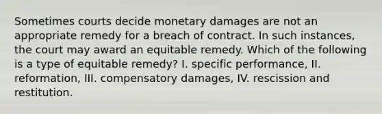 Sometimes courts decide monetary damages are not an appropriate remedy for a breach of contract. In such instances, the court may award an equitable remedy. Which of the following is a type of equitable remedy? I. specific performance, II. reformation, III. compensatory damages, IV. rescission and restitution.